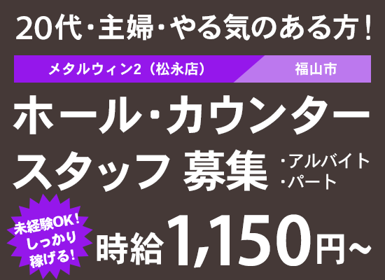 20代・主婦・やる気のある方！メタルウィン2（松永店）福山市 ホール・カウンタースタッフ募集　アルバイト・パート　未経験OK！しっかり稼げる！時給1,150円〜